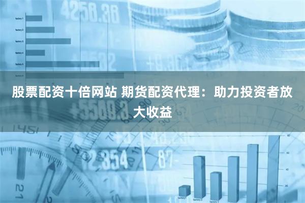 股票配资十倍网站 期货配资代理：助力投资者放大收益