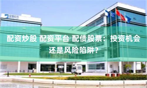 配资炒股 配资平台 配债股票：投资机会还是风险陷阱？