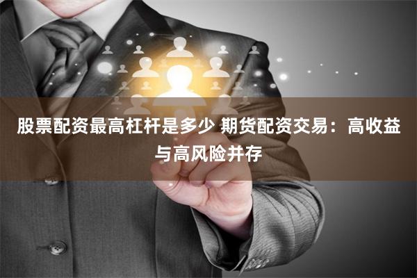股票配资最高杠杆是多少 期货配资交易：高收益与高风险并存