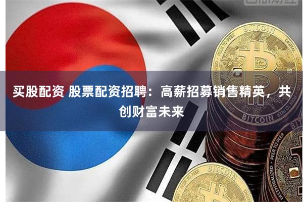 买股配资 股票配资招聘：高薪招募销售精英，共创财富未来