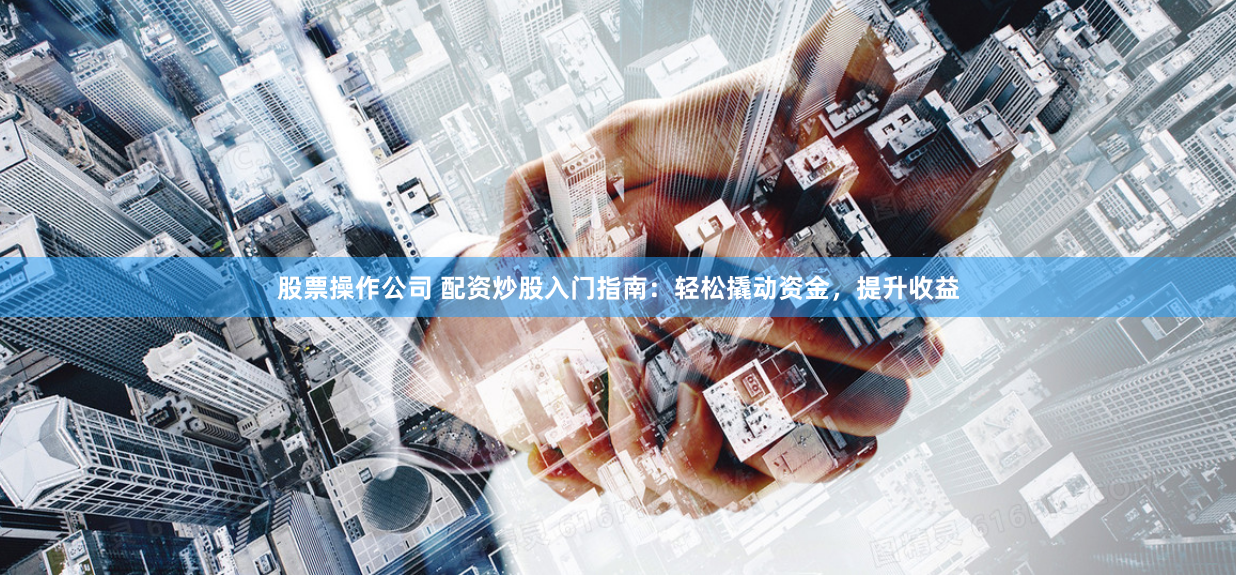 股票操作公司 配资炒股入门指南：轻松撬动资金，提升收益