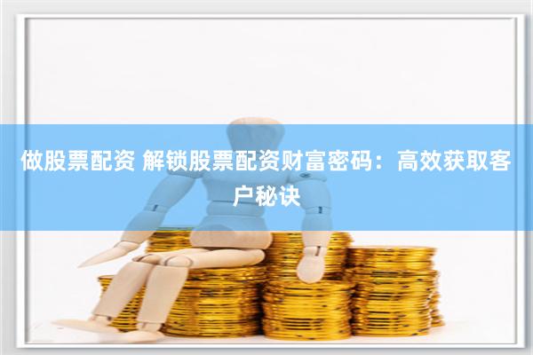 做股票配资 解锁股票配资财富密码：高效获取客户秘诀