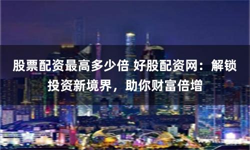 股票配资最高多少倍 好股配资网：解锁投资新境界，助你财富倍增