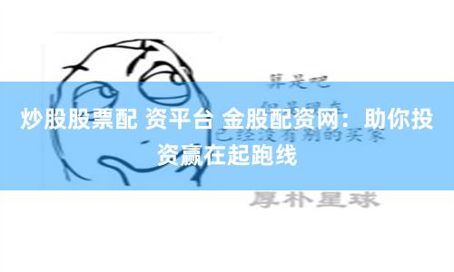 炒股股票配 资平台 金股配资网：助你投资赢在起跑线