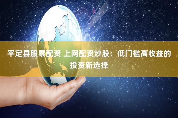 平定县股票配资 上网配资炒股：低门槛高收益的投资新选择