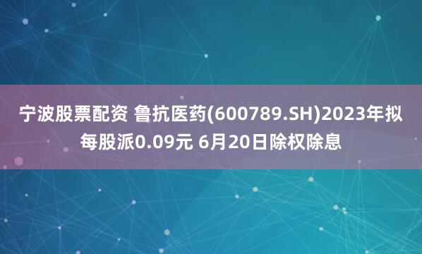 宁波股票配资 鲁抗医药(600789.SH)2023年拟每股派0.09元 6月20日除权除息