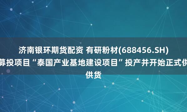 济南银环期货配资 有研粉材(688456.SH)：募投项目“泰国产业基地建设项目”投产并开始正式供货