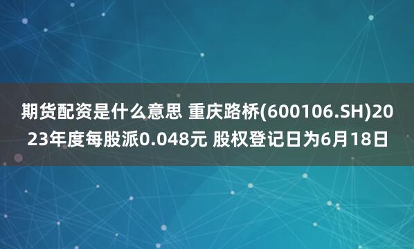 期货配资是什么意思 重庆路桥(600106.SH)2023年度每股派0.048元 股权登记日为6月18日