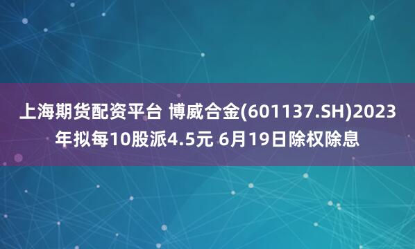 上海期货配资平台 博威合金(601137.SH)2023年拟每10股派4.5元 6月19日除权除息