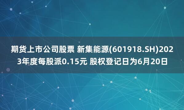 期货上市公司股票 新集能源(601918.SH)2023年度每股派0.15元 股权登记日为6月20日