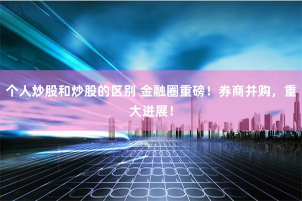 个人炒股和炒股的区别 金融圈重磅！券商并购，重大进展！