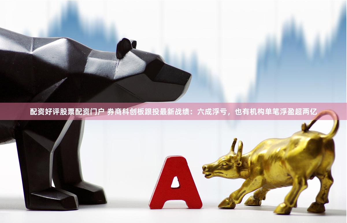 配资好评股票配资门户 券商科创板跟投最新战绩：六成浮亏，也有机构单笔浮盈超两亿