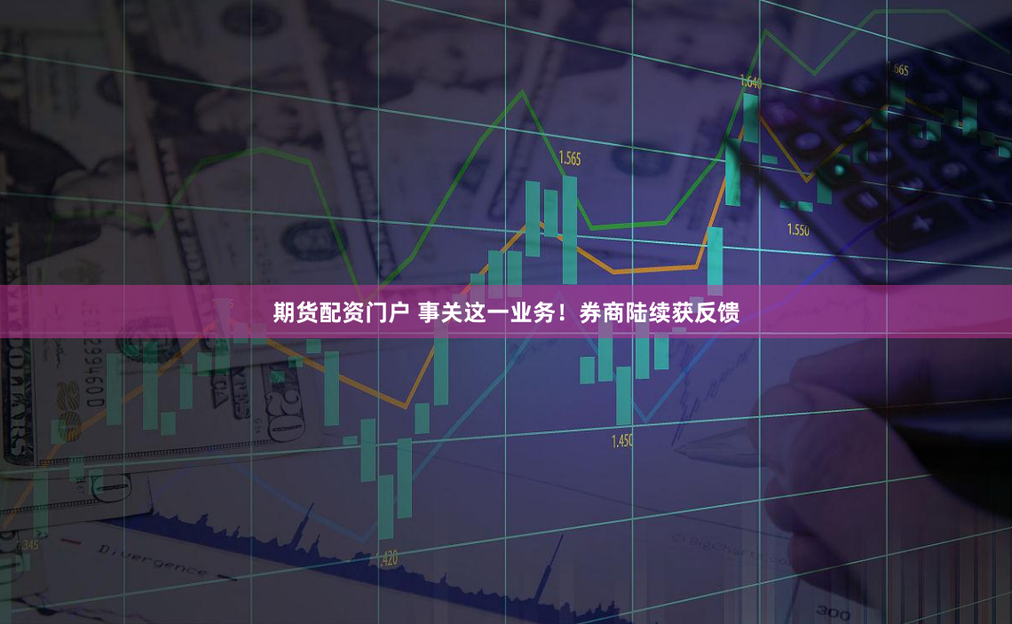 期货配资门户 事关这一业务！券商陆续获反馈
