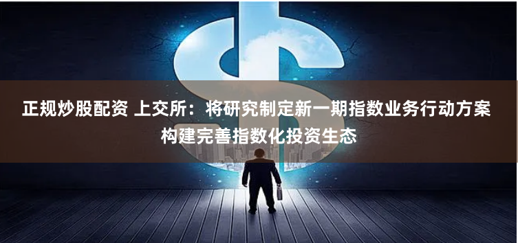 正规炒股配资 上交所：将研究制定新一期指数业务行动方案 构建完善指数化投资生态