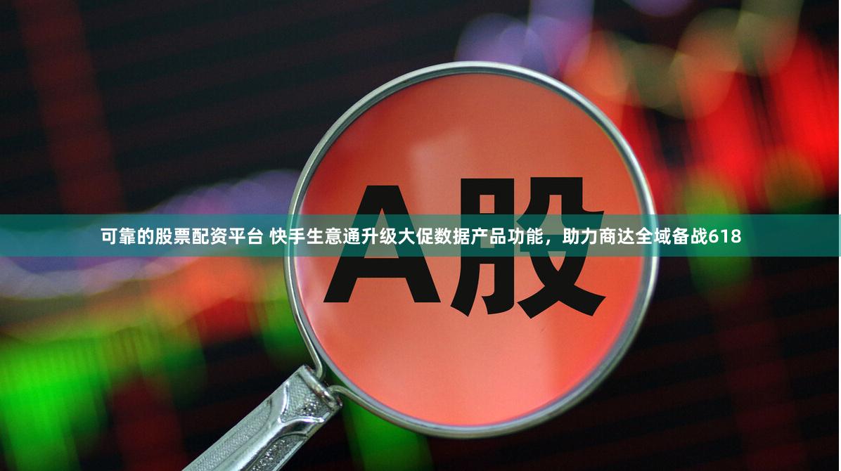 可靠的股票配资平台 快手生意通升级大促数据产品功能，助力商达全域备战618
