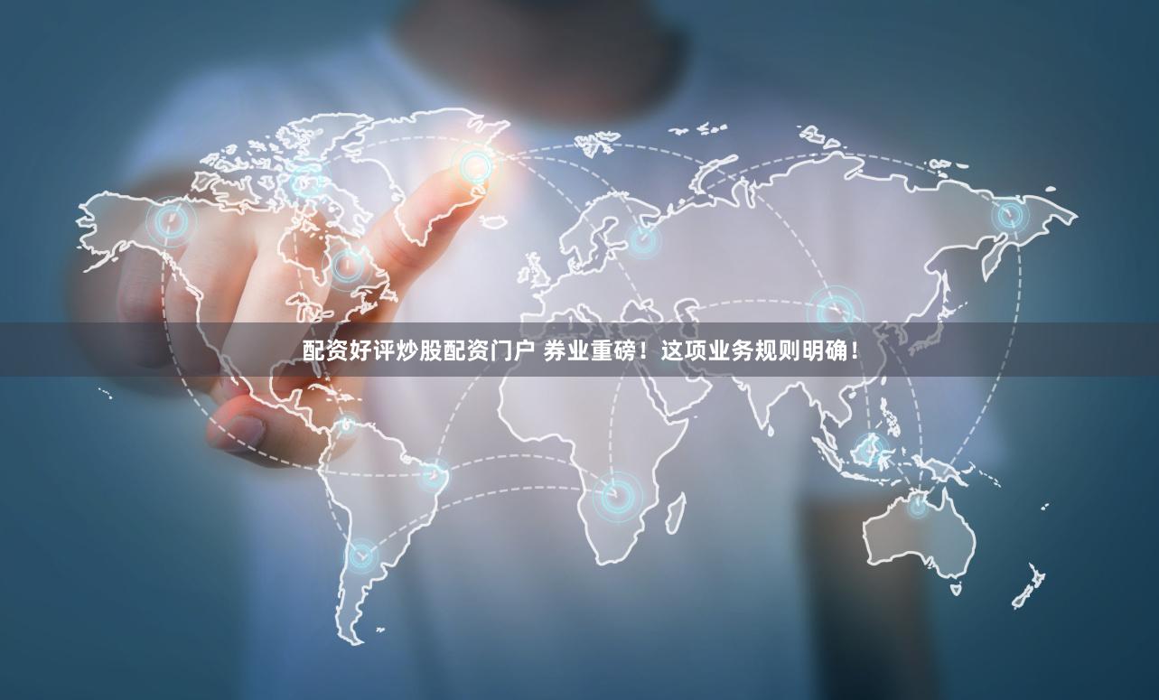 配资好评炒股配资门户 券业重磅！这项业务规则明确！
