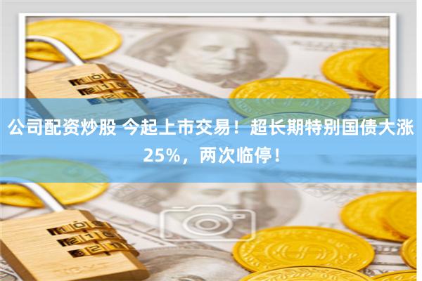 公司配资炒股 今起上市交易！超长期特别国债大涨25%，两次临停！