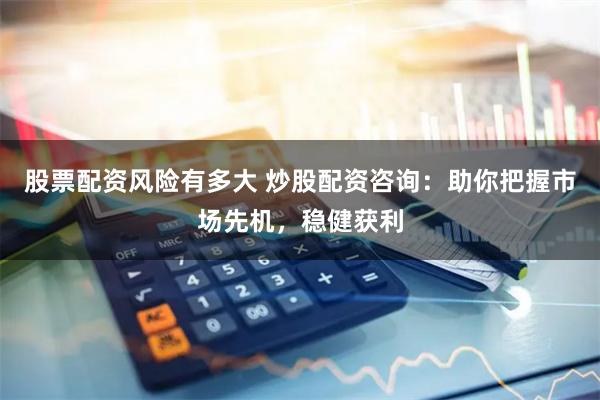 股票配资风险有多大 炒股配资咨询：助你把握市场先机，稳健获利