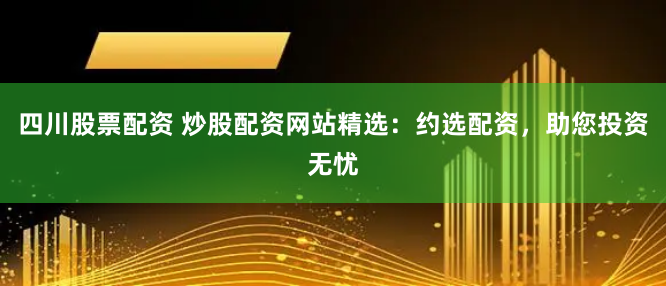四川股票配资 炒股配资网站精选：约选配资，助您投资无忧