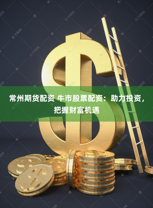 常州期货配资 牛市股票配资：助力投资，把握财富机遇