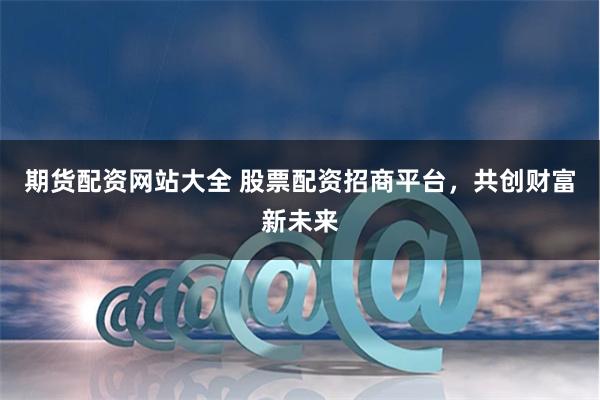 期货配资网站大全 股票配资招商平台，共创财富新未来