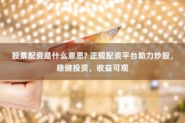 股票配资是什么意思? 正规配资平台助力炒股，稳健投资，收益可观
