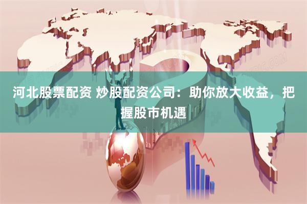 河北股票配资 炒股配资公司：助你放大收益，把握股市机遇
