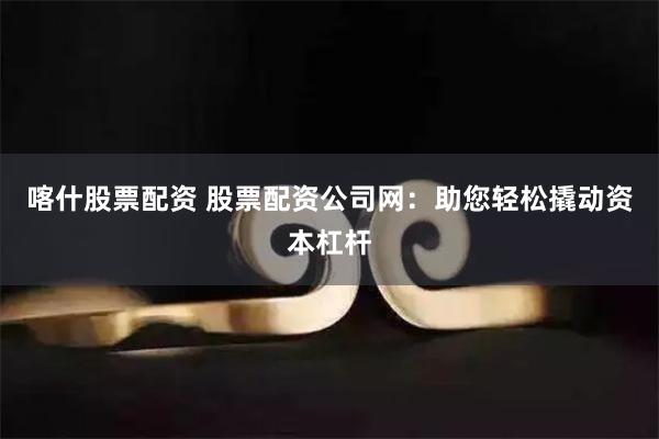 喀什股票配资 股票配资公司网：助您轻松撬动资本杠杆