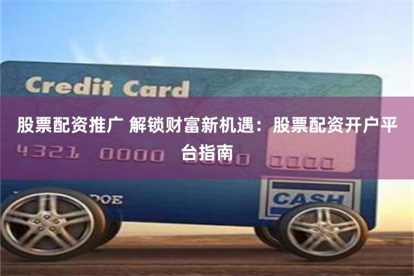 股票配资推广 解锁财富新机遇：股票配资开户平台指南