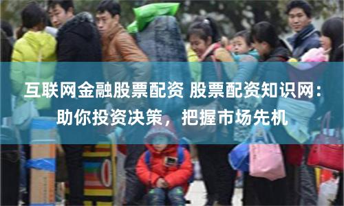 互联网金融股票配资 股票配资知识网：助你投资决策，把握市场先机