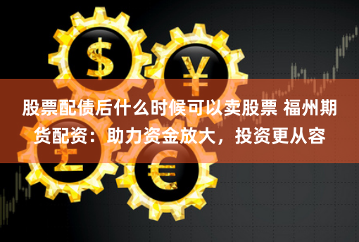 股票配债后什么时候可以卖股票 福州期货配资：助力资金放大，投资更从容