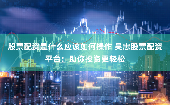 股票配资是什么应该如何操作 吴忠股票配资平台：助你投资更轻松