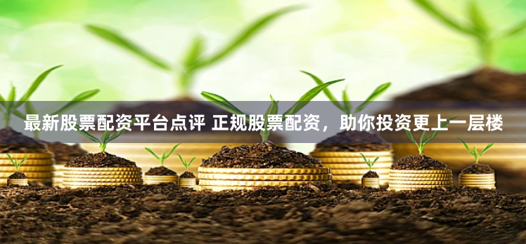 最新股票配资平台点评 正规股票配资，助你投资更上一层楼