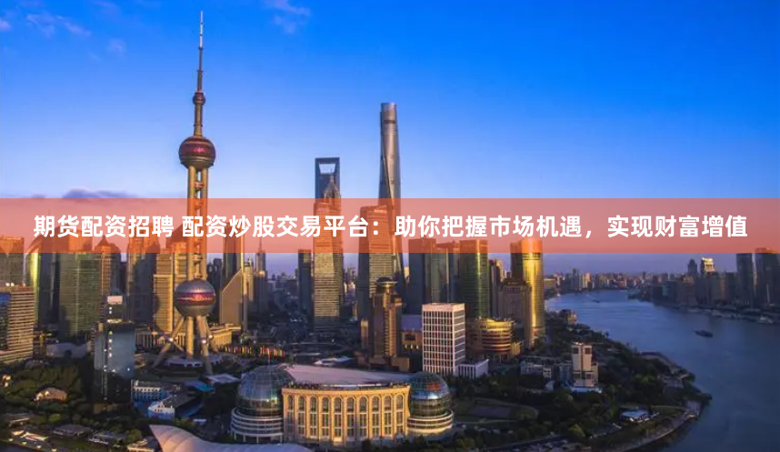 期货配资招聘 配资炒股交易平台：助你把握市场机遇，实现财富增值