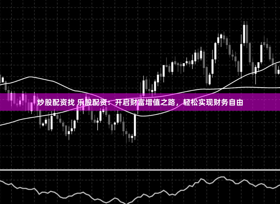炒股配资找 乐股配资：开启财富增值之路，轻松实现财务自由