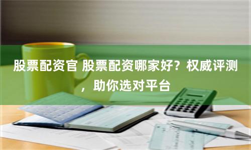股票配资官 股票配资哪家好？权威评测，助你选对平台