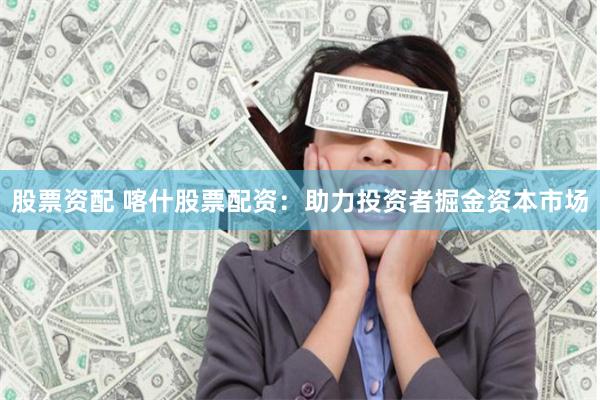 股票资配 喀什股票配资：助力投资者掘金资本市场