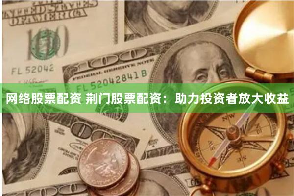 网络股票配资 荆门股票配资：助力投资者放大收益
