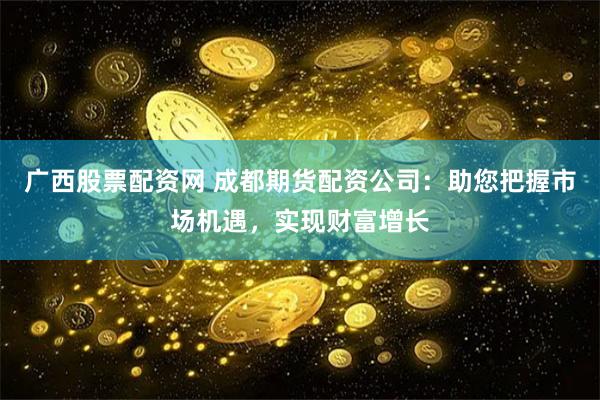 广西股票配资网 成都期货配资公司：助您把握市场机遇，实现财富增长