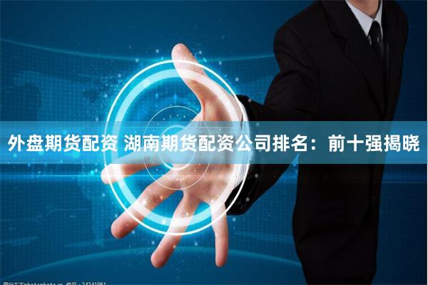 外盘期货配资 湖南期货配资公司排名：前十强揭晓