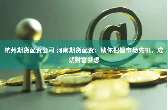 杭州期货配资公司 河南期货配资：助你把握市场先机，成就财富梦想