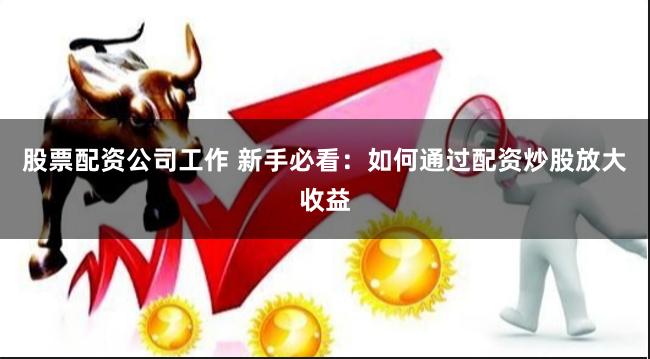 股票配资公司工作 新手必看：如何通过配资炒股放大收益