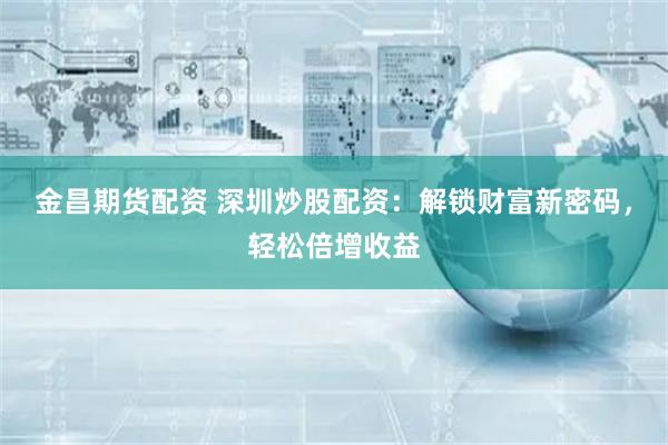 金昌期货配资 深圳炒股配资：解锁财富新密码，轻松倍增收益
