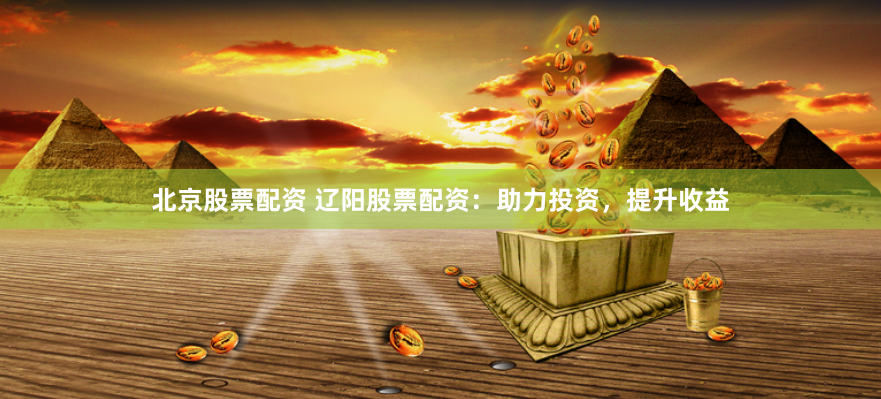 北京股票配资 辽阳股票配资：助力投资，提升收益