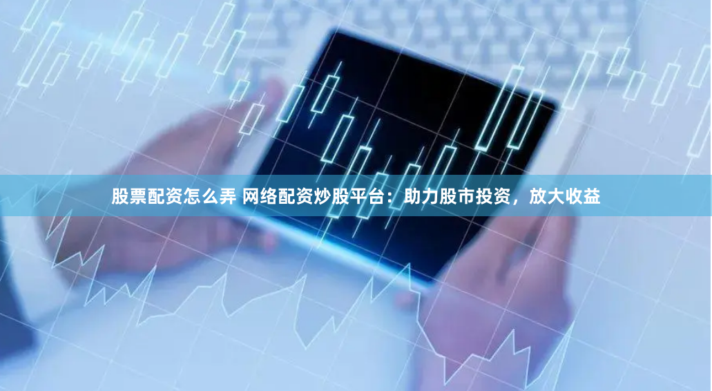 股票配资怎么弄 网络配资炒股平台：助力股市投资，放大收益