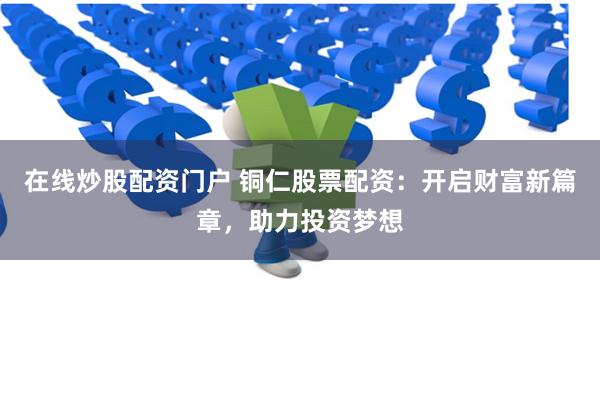 在线炒股配资门户 铜仁股票配资：开启财富新篇章，助力投资梦想