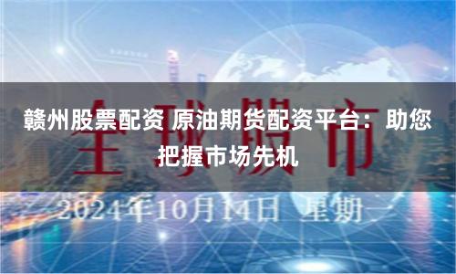 赣州股票配资 原油期货配资平台：助您把握市场先机
