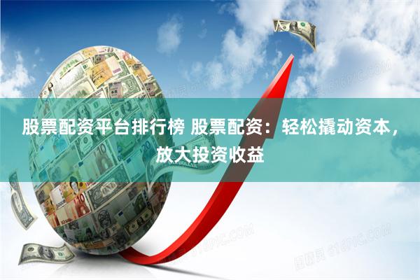 股票配资平台排行榜 股票配资：轻松撬动资本，放大投资收益