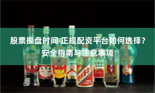 股票操盘时间 正规配资平台如何选择？安全指南与注意事项