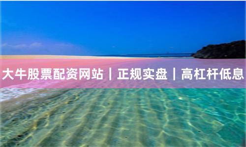 大牛股票配资网站｜正规实盘｜高杠杆低息